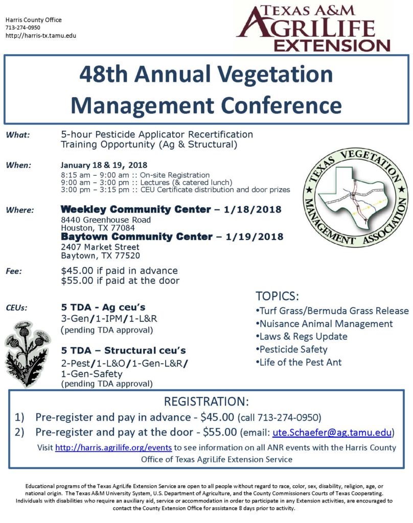 Join the Texas A&M AgriLife Extension's 48th Annual Vegetation Management Conference on January 18th and 19th, 2018 from 8:15 am to 3:15 pm. at the Weekley Community Center on the 18th and the Baytown Community Center on the 19th. This is a 5 hour pesticide applicator re-certification training opportunity for both ag or structural. For more information or to preregister, call Ute at 713-274-0950. Price is $45 for paying in advance, $55 if paying at the door.