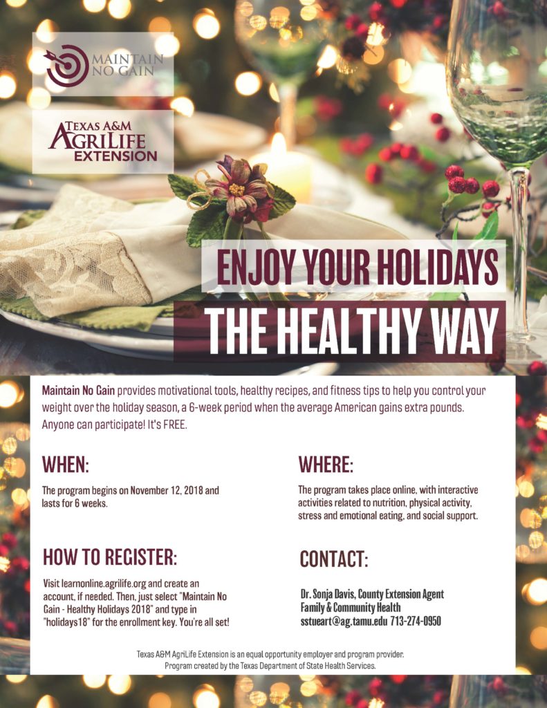 Maintain--No Gain provides motivational tools, healthy recipes, & fitness tips to help you control your weight over the holiday season. This is a 6 week program, concurrent with the holiday season when the average American gains extra pounds. Anyone can participate and best of all, it's FREE!!!! To register, visit learnonline.agrilife.org and create an account online, if needed. Then select "Maintain No Gain - Healthy Holidays 2018" and type in "holidays18" for the enrollment key and you're all set! If you have any questions, please contact Sonja Davis at 713-274-0950 or email her at sstueart@ag.tamu.edu