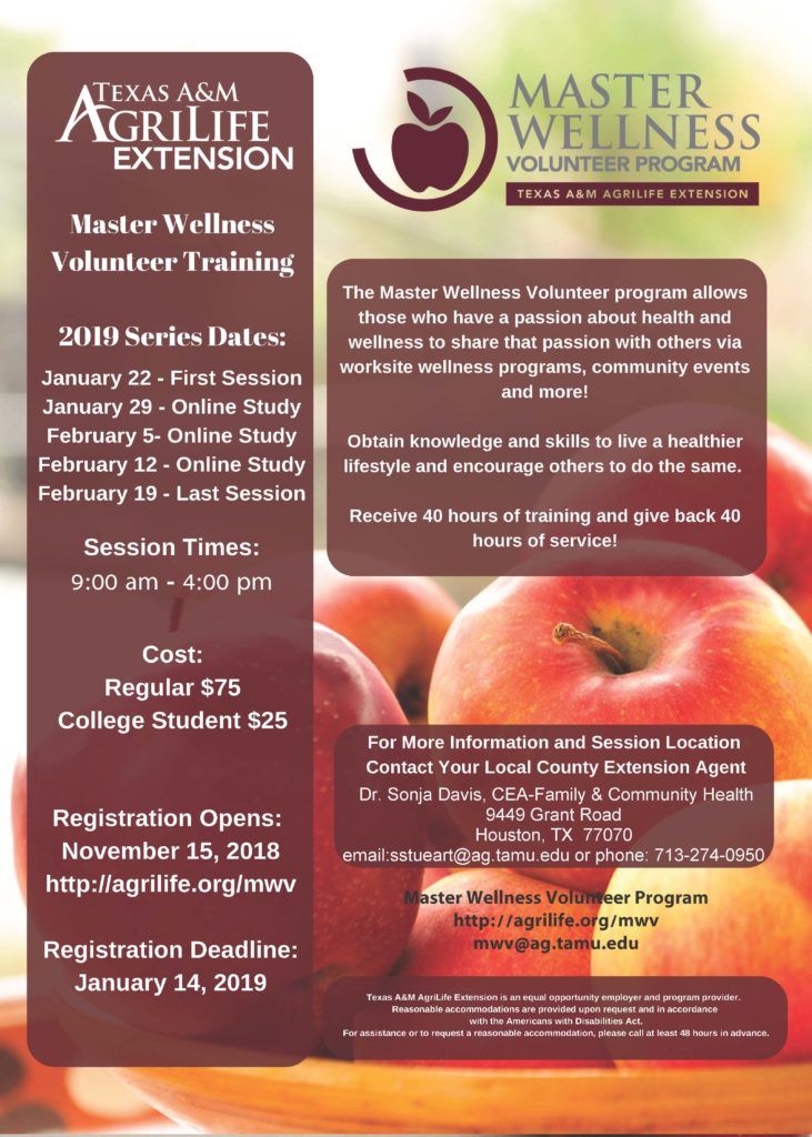 The Master Wellness Volunteer program allows those who have a passion about health and wellness to share that passion with others via worksite wellness programs, community events and more! Training dates are Jan 22-first session, Jan 29, online study, Feb 5 Online study, Feb 12 online study, and Feb 19 Final session. Session times are 9 am to 4 pm. Cost is $75, but for college students it is $25. Registration opens Nov 15 at http://agrilife.org/mwv If you have any questions, please call Sonja Davis at 713-274-0950.