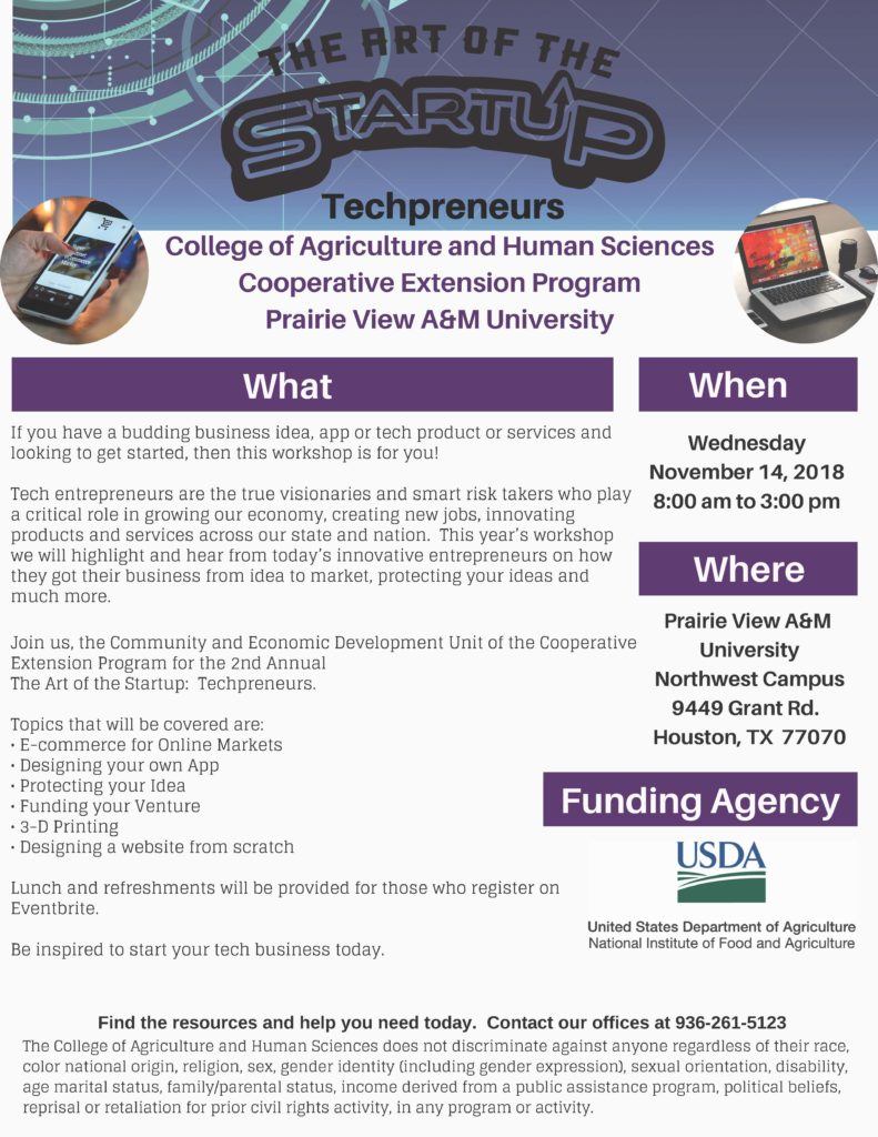 Calling all entrepreneurs,   Join us, the Community and Economic Development Unit of the Cooperative Extension Program at Prairie View A&M University on November 14, 2018 for the 2nd Annual The Art of the Startup: Techpreneurs. The workshop will be held at Prairie View A&M University Northwest campus located at 9449 Grant Rd. Houston, TX 77070 from 8:00 am – 3:00 pm. *Lunch and refreshments will be provided for those who register on Eventbrite.  https://art-of-the-startup.eventbrite.com  Be inspired to start your tech business today.   Contact Nate Peterson for more information at 713-274-0950. 