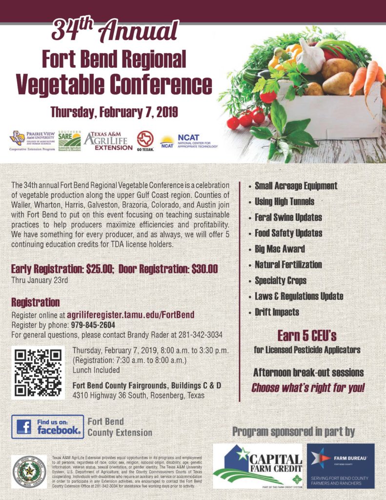 The 34th annual Fort Bend Regional Vegetable Conference is a celebration of vegetable production along the upper Gulf Coast region. Counties of Waller, Wharton, Harris, Galveston, Brazoria, Colorado, and Austin join with Fort Bend to put on this event focusing on teaching sustainable practices to help producers maximize efficiencies and profitability. We have something for every producer, and as always, we will offer 5 continuing education credits for TDA license holders. Early Registration: $25.00; Door Registration: $30.00 Thru January 23rd.  Register online at agriliferegister.tamu.edu/FortBend Register by phone: 979-845-2604 For general questions, please contact Brandy Rader at 281-342-3034.  The conference will be held Thursday, February 7, 2019, 8:00 a.m. to 3:30 p.m. (Registration: 7:30 a.m. to 8:00 a.m.) Lunch Included Fort Bend County Fairgrounds, Buildings C & D 4310 Highway 36 South, Rosenberg, Texas.  Subjects covered include Small Acreage Equipment • Using High Tunnels • Feral Swine Updates • Food Safety Updates • Big Mac Award • Natural Fertilization • Specialty Crops • Laws & Regulations Update • Drift Impacts Earn 5 CEU’s for Licensed Pesticide Applicators Afternoon break-out sessions Choose what’s right for you!